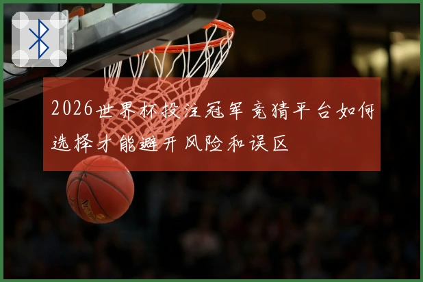2026世界杯投注冠军竞猜平台如何选择才能避开风险和误区