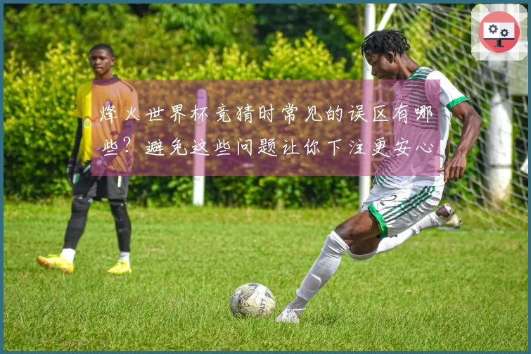 烽火世界杯竞猜时常见的误区有哪些？避免这些问题让你下注更安心