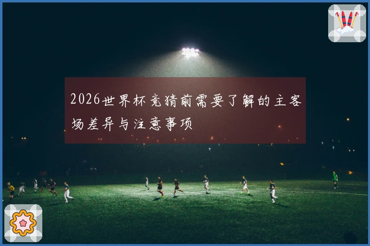 2026世界杯竞猜前需要了解的主客场差异与注意事项