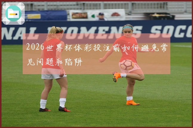 2026世界杯体彩投注前如何避免常见问题和陷阱